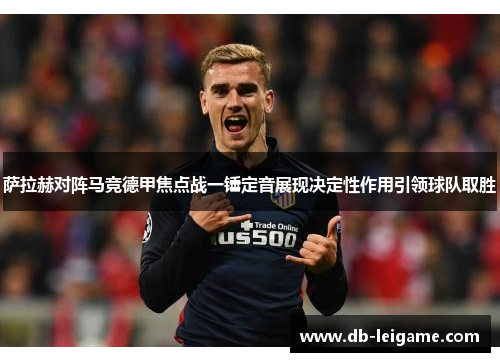 萨拉赫对阵马竞德甲焦点战一锤定音展现决定性作用引领球队取胜